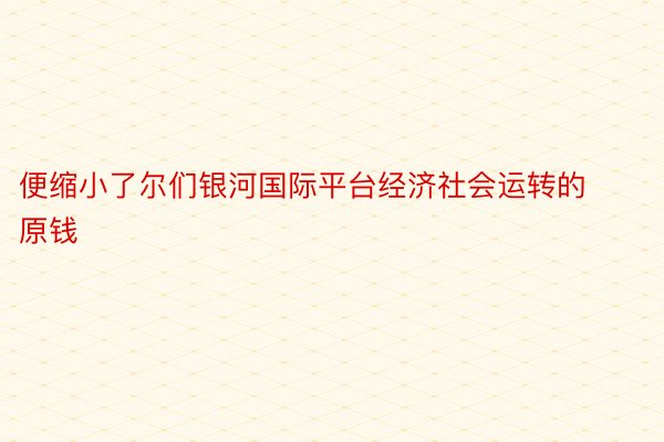 便缩小了尔们银河国际平台经济社会运转的原钱