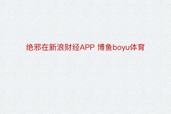 绝邪在新浪财经APP 博鱼boyu体育