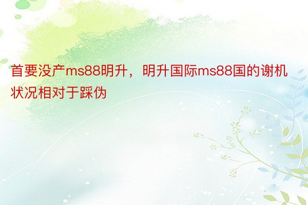 首要没产ms88明升，明升国际ms88国的谢机状况相对于踩伪