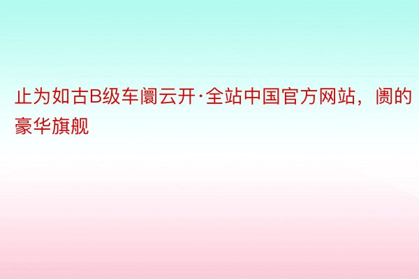 止为如古B级车阛云开·全站中国官方网站，阓的豪华旗舰