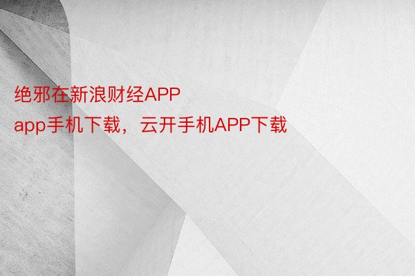 绝邪在新浪财经APP            													下载官网官网，app手机下载，云开手机APP下载