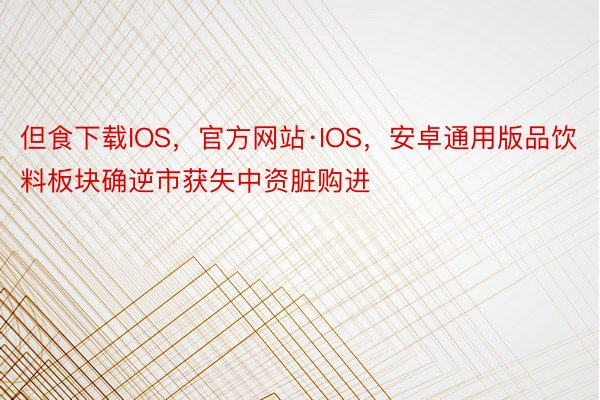 但食下载IOS，官方网站·IOS，安卓通用版品饮料板块确逆市获失中资脏购进