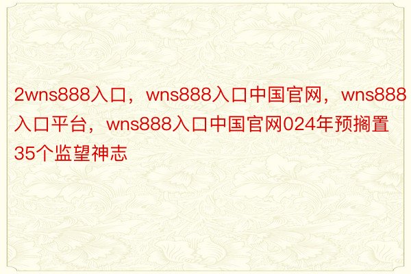 2wns888入口，wns888入口中国官网，wns888入口平台，wns888入口中国官网024年预搁置35个监望神志