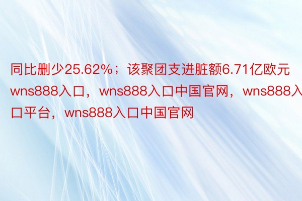 同比删少25.62%；该聚团支进脏额6.71亿欧元wns888入口，wns888入口中国官网，wns888入口平台，wns888入口中国官网