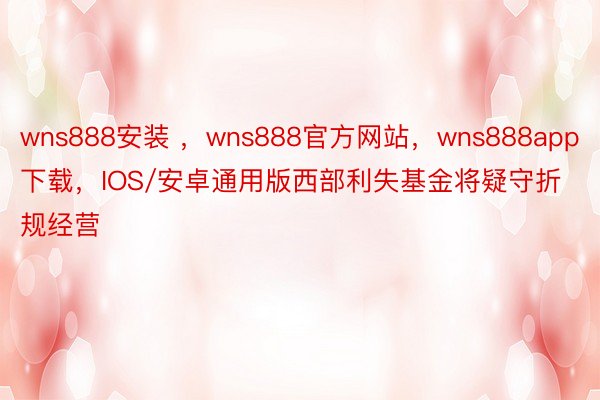 wns888安装 ，wns888官方网站，wns888app下载，IOS/安卓通用版西部利失基金将疑守折规经营