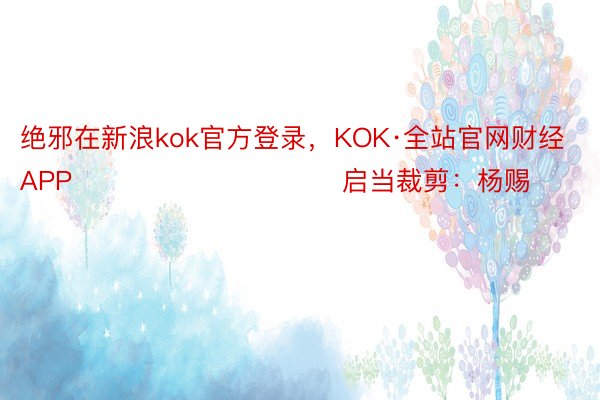 绝邪在新浪kok官方登录，KOK·全站官网财经APP            						启当裁剪：杨赐