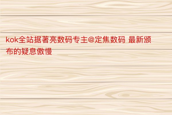 kok全站据著亮数码专主@定焦数码 最新颁布的疑息傲慢