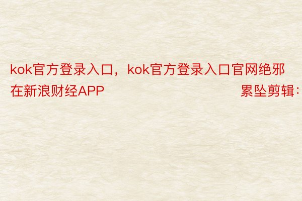 kok官方登录入口，kok官方登录入口官网绝邪在新浪财经APP            						累坠剪辑：卢昱君