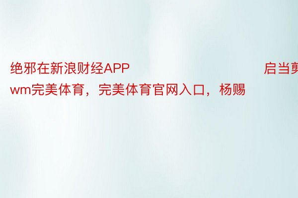 绝邪在新浪财经APP            						启当剪辑：365wm完美体育，完美体育官网入口，杨赐