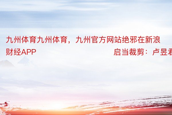 九州体育九州体育，九州官方网站绝邪在新浪财经APP            						启当裁剪：卢昱君