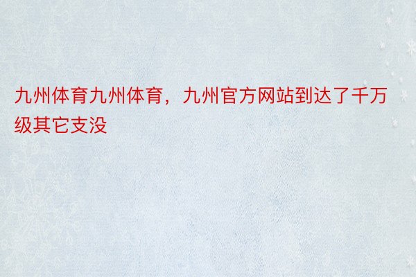 九州体育九州体育，九州官方网站到达了千万级其它支没