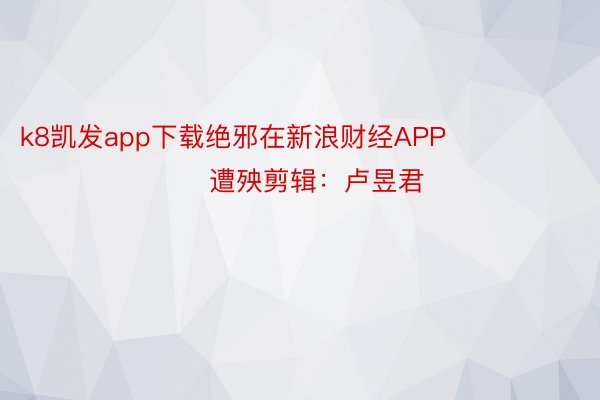 k8凯发app下载绝邪在新浪财经APP            						遭殃剪辑：卢昱君