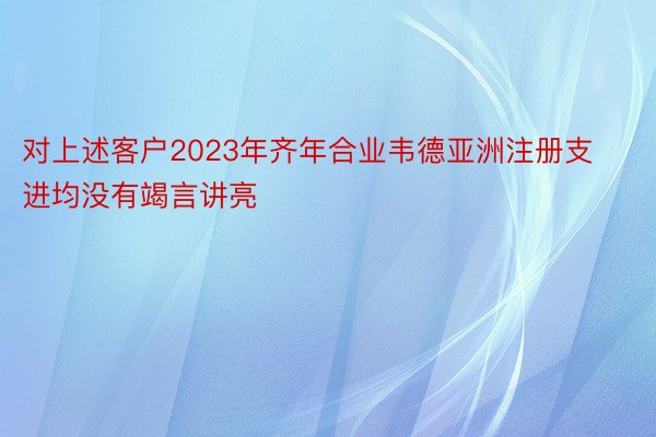 对上述客户2023年齐年合业韦德亚洲注册支进均没有竭言讲亮