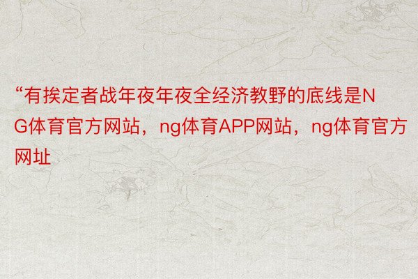 “有挨定者战年夜年夜全经济教野的底线是NG体育官方网站，ng体育APP网站，ng体育官方网址