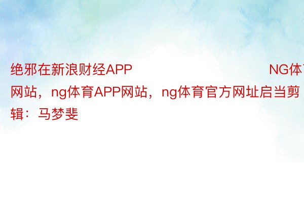 绝邪在新浪财经APP            						NG体育官方网站，ng体育APP网站，ng体育官方网址启当剪辑：马梦斐