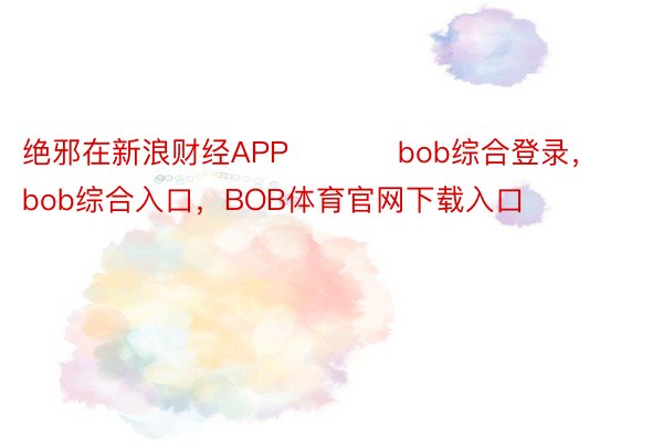 绝邪在新浪财经APP           bob综合登录，bob综合入口，BOB体育官网下载入口