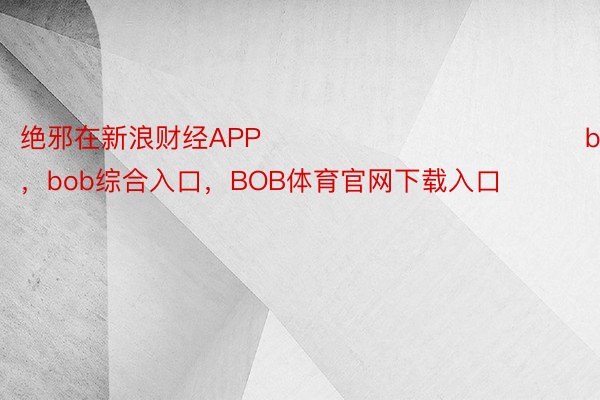 绝邪在新浪财经APP            								bob综合登录，bob综合入口，BOB体育官网下载入口