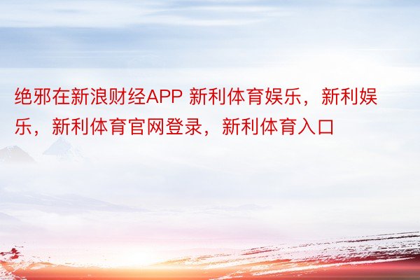 绝邪在新浪财经APP 新利体育娱乐，新利娱乐，新利体育官网登录，新利体育入口