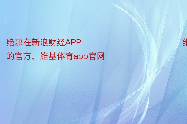 绝邪在新浪财经APP            								维基体育app的官方，维基体育app官网