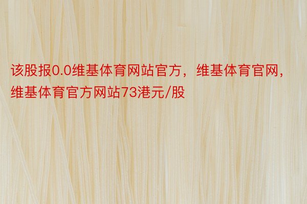 该股报0.0维基体育网站官方，维基体育官网，维基体育官方网站73港元/股