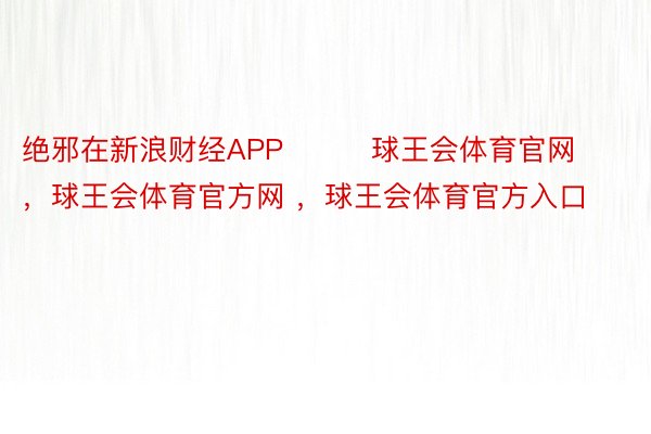 绝邪在新浪财经APP         球王会体育官网，球王会体育官方网 ，球王会体育官方入口