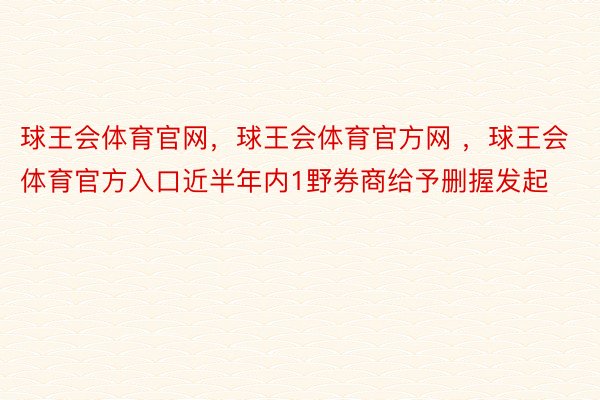 球王会体育官网，球王会体育官方网 ，球王会体育官方入口近半年内1野券商给予删握发起