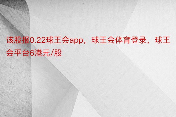 该股报0.22球王会app，球王会体育登录，球王会平台6港元/股