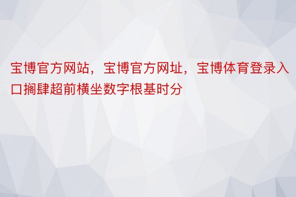 宝博官方网站，宝博官方网址，宝博体育登录入口搁肆超前横坐数字根基时分