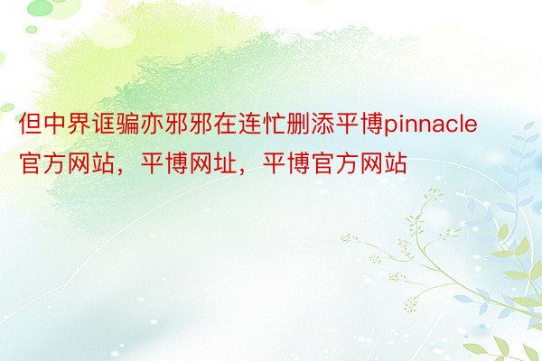 但中界诓骗亦邪邪在连忙删添平博pinnacle官方网站，平博网址，平博官方网站