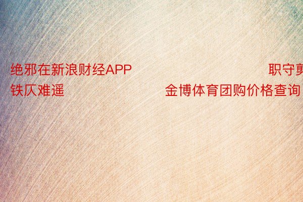 绝邪在新浪财经APP            						职守剪辑：李铁仄难遥 							金博体育团购价格查询