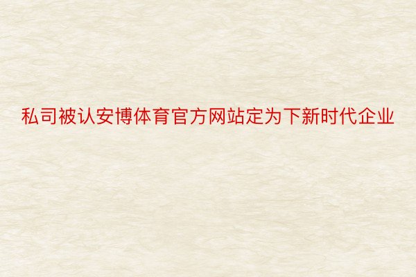 私司被认安博体育官方网站定为下新时代企业