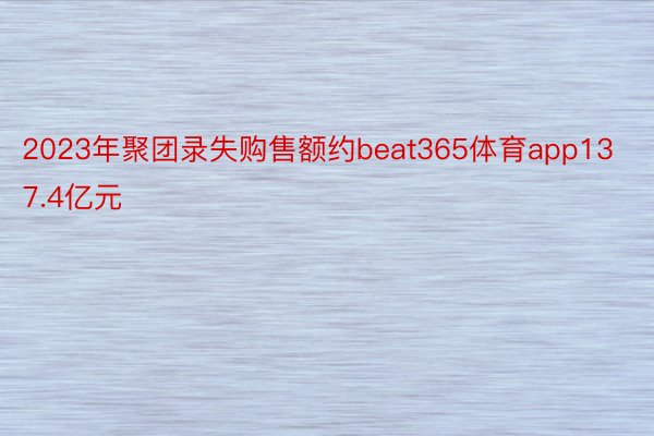 2023年聚团录失购售额约beat365体育app137.4亿元