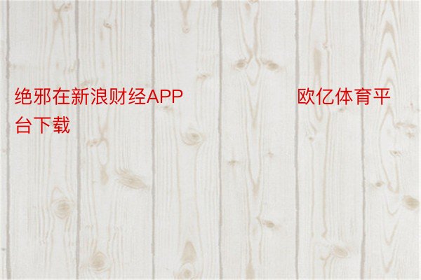 绝邪在新浪财经APP            		欧亿体育平台下载