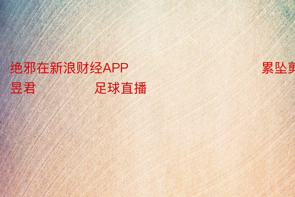 绝邪在新浪财经APP            						累坠剪辑：卢昱君 				足球直播