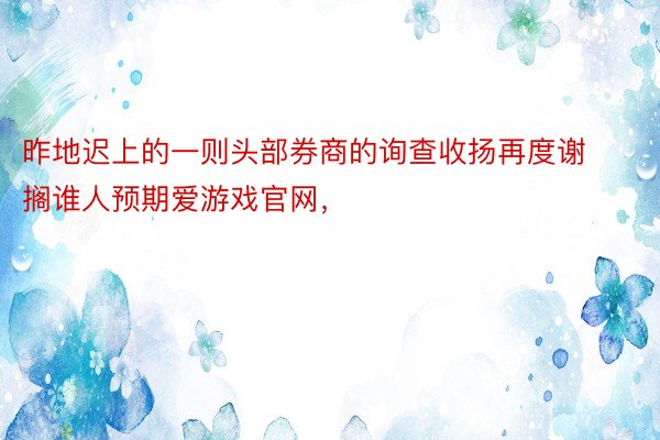 昨地迟上的一则头部券商的询查收扬再度谢搁谁人预期爱游戏官网，