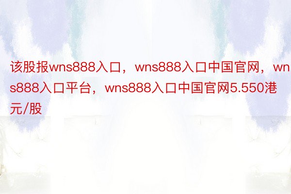 该股报wns888入口，wns888入口中国官网，wns888入口平台，wns888入口中国官网5.550港元/股