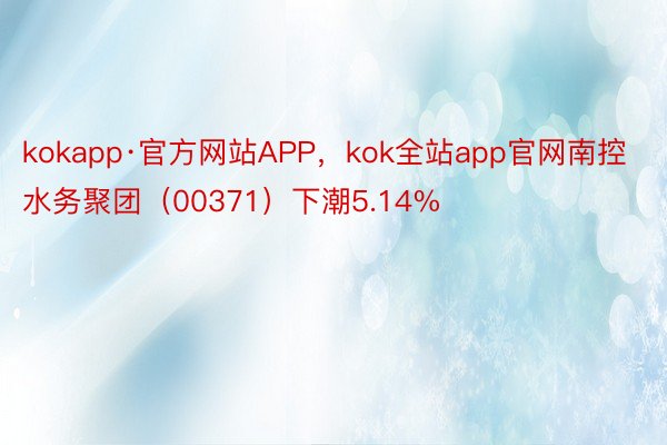 kokapp·官方网站APP，kok全站app官网南控水务聚团（00371）下潮5.14%