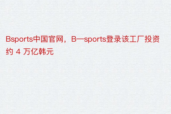 Bsports中国官网，B—sports登录该工厂投资约 4 万亿韩元