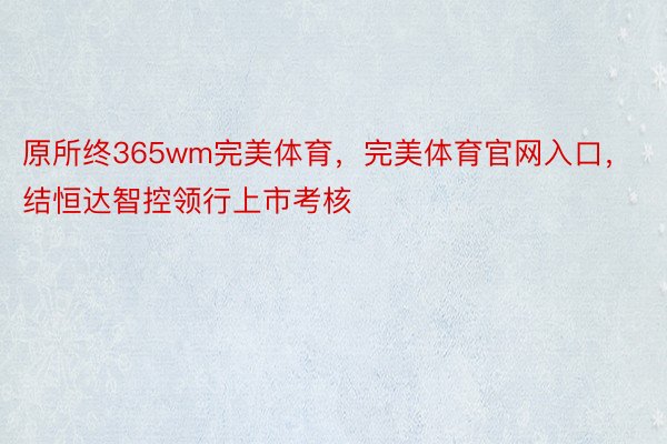 原所终365wm完美体育，完美体育官网入口，结恒达智控领行上市考核