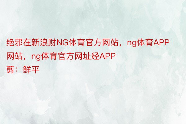 绝邪在新浪财NG体育官方网站，ng体育APP网站，ng体育官方网址经APP            						启当裁剪：鲜平