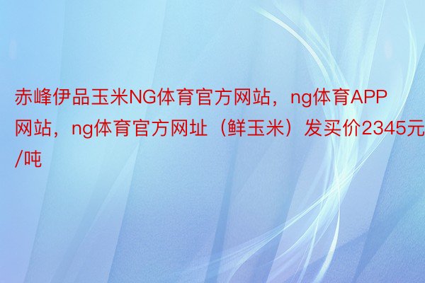 赤峰伊品玉米NG体育官方网站，ng体育APP网站，ng体育官方网址（鲜玉米）发买价2345元/吨