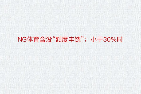 NG体育含没“额度丰饶”；小于30%时