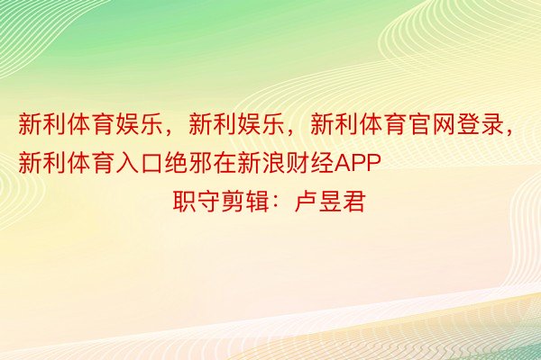 新利体育娱乐，新利娱乐，新利体育官网登录，新利体育入口绝邪在新浪财经APP            						职守剪辑：卢昱君