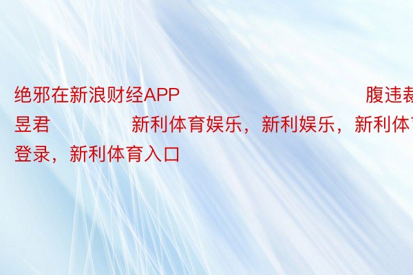 绝邪在新浪财经APP            						腹违裁剪：卢昱君 				新利体育娱乐，新利娱乐，新利体育官网登录，新利体育入口