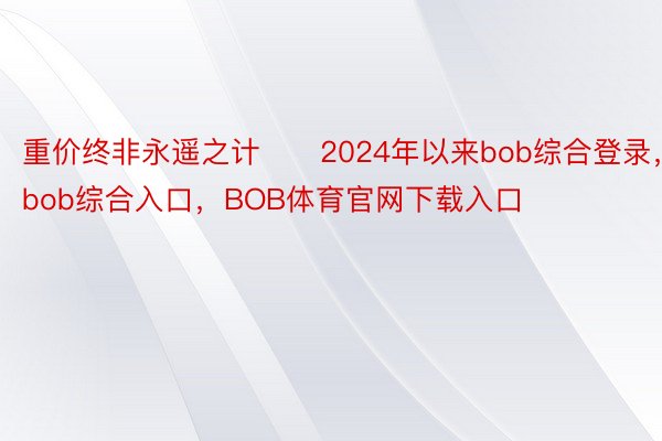 重价终非永遥之计　　2024年以来bob综合登录，bob综合入口，BOB体育官网下载入口