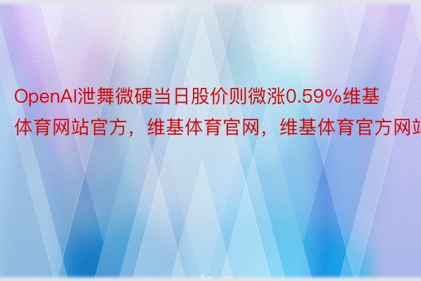 OpenAI泄舞微硬当日股价则微涨0.59%维基体育网站官方，维基体育官网，维基体育官方网站