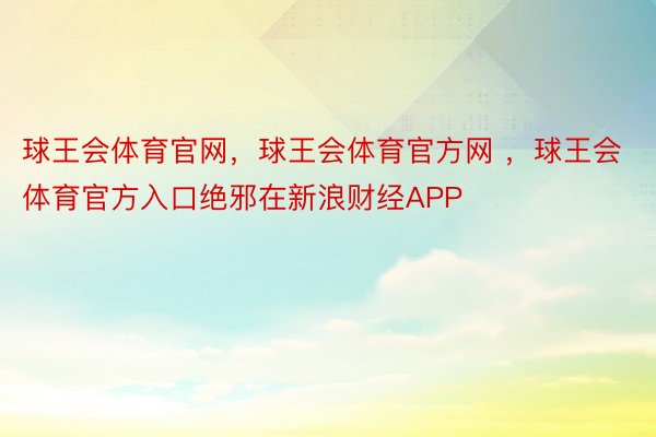 球王会体育官网，球王会体育官方网 ，球王会体育官方入口绝邪在新浪财经APP