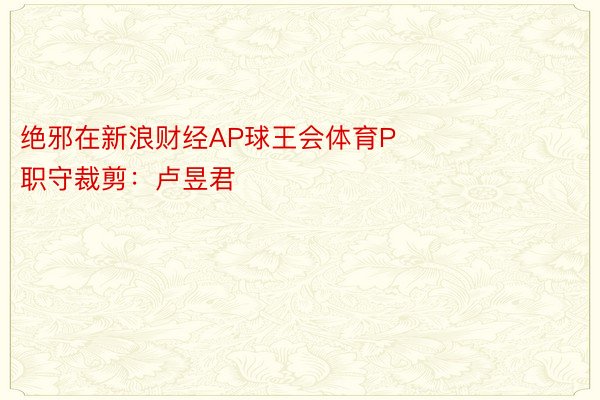 绝邪在新浪财经AP球王会体育P            						职守裁剪：卢昱君