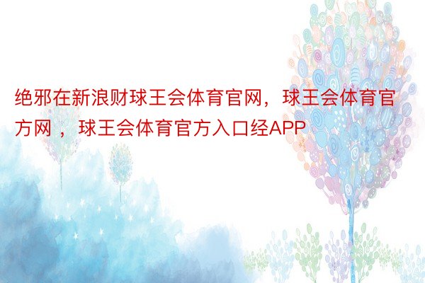 绝邪在新浪财球王会体育官网，球王会体育官方网 ，球王会体育官方入口经APP