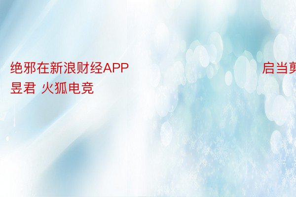 绝邪在新浪财经APP            						启当剪辑：卢昱君 火狐电竞